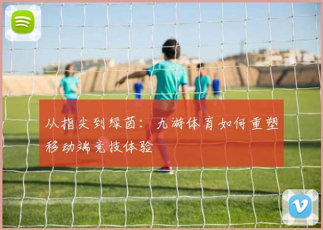 从指尖到绿茵：九游体育如何重塑移动端竞技体验